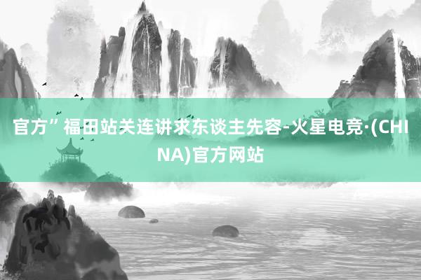 官方”福田站关连讲求东谈主先容-火星电竞·(CHINA)官方网站