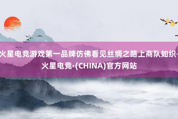 火星电竞游戏第一品牌仿佛看见丝绸之路上商队如织-火星电竞·(CHINA)官方网站
