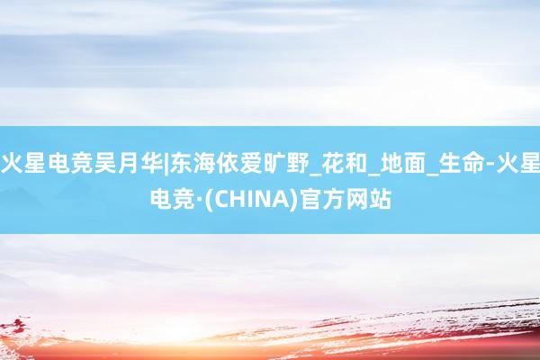 火星电竞吴月华|东海依爱旷野_花和_地面_生命-火星电竞·(CHINA)官方网站