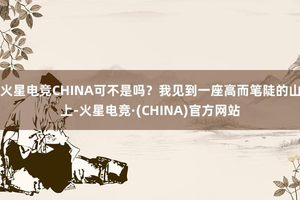 火星电竞CHINA可不是吗？我见到一座高而笔陡的山上-火星电竞·(CHINA)官方网站