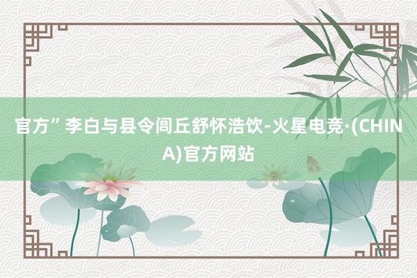 官方”李白与县令闾丘舒怀浩饮-火星电竞·(CHINA)官方网站