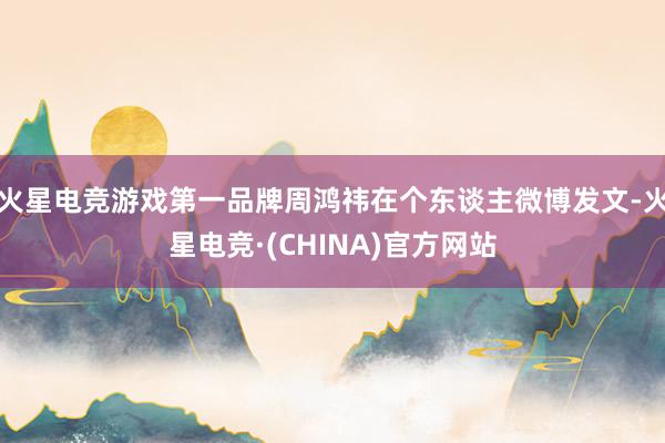 火星电竞游戏第一品牌周鸿祎在个东谈主微博发文-火星电竞·(CHINA)官方网站
