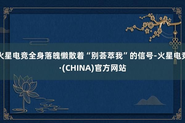 火星电竞全身落魄懒散着“别荟萃我”的信号-火星电竞·(CHINA)官方网站