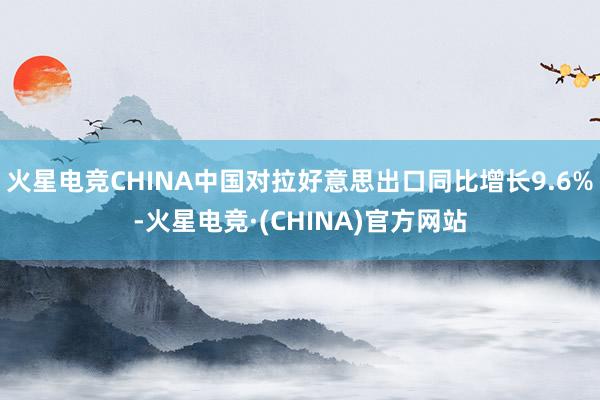 火星电竞CHINA中国对拉好意思出口同比增长9.6%-火星电竞·(CHINA)官方网站