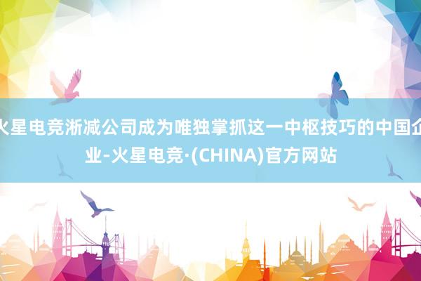 火星电竞淅减公司成为唯独掌抓这一中枢技巧的中国企业-火星电竞·(CHINA)官方网站