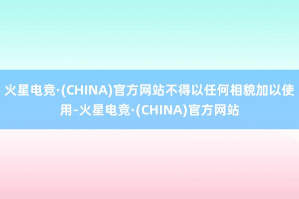 火星电竞·(CHINA)官方网站不得以任何相貌加以使用-火星电竞·(CHINA)官方网站
