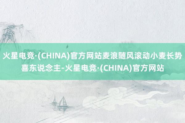 火星电竞·(CHINA)官方网站麦浪随风滚动小麦长势喜东说念主-火星电竞·(CHINA)官方网站