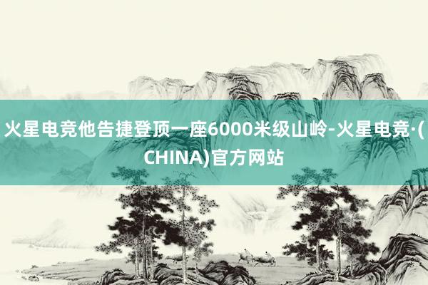 火星电竞他告捷登顶一座6000米级山岭-火星电竞·(CHINA)官方网站