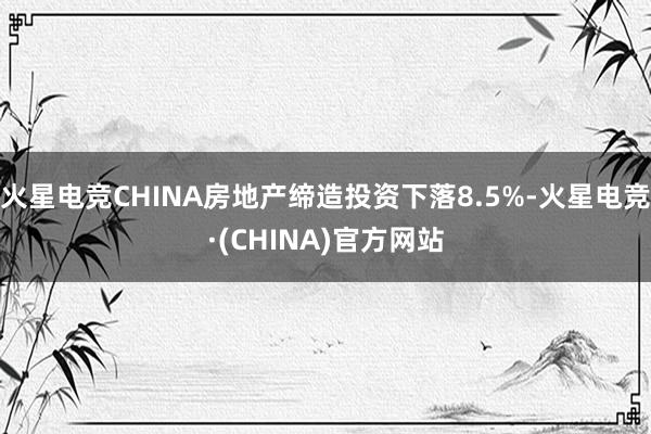 火星电竞CHINA房地产缔造投资下落8.5%-火星电竞·(CHINA)官方网站