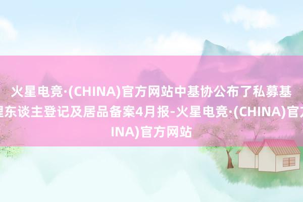 火星电竞·(CHINA)官方网站中基协公布了私募基金料理东谈主登记及居品备案4月报-火星电竞·(CHINA)官方网站