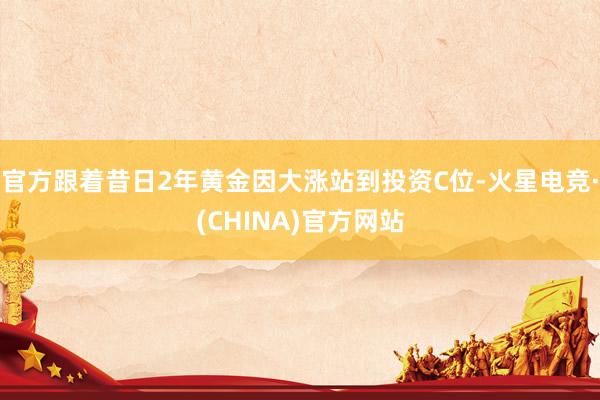 官方跟着昔日2年黄金因大涨站到投资C位-火星电竞·(CHINA)官方网站