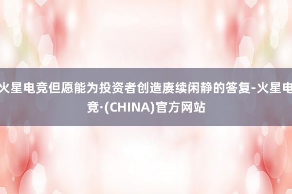 火星电竞但愿能为投资者创造赓续闲静的答复-火星电竞·(CHINA)官方网站