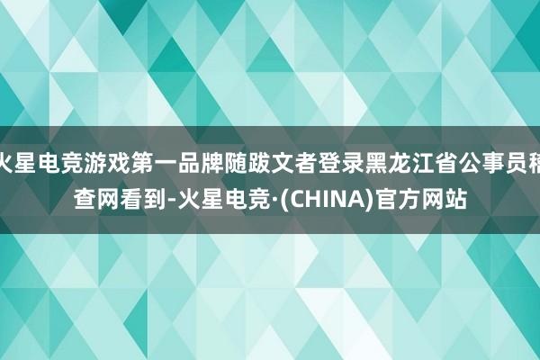 火星电竞游戏第一品牌随跋文者登录黑龙江省公事员稽查网看到-火星电竞·(CHINA)官方网站