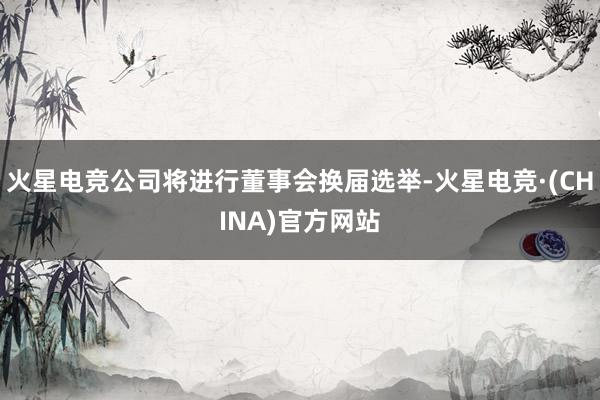 火星电竞公司将进行董事会换届选举-火星电竞·(CHINA)官方网站