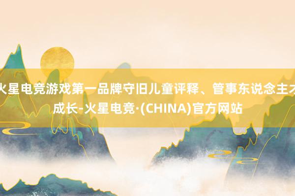 火星电竞游戏第一品牌守旧儿童评释、管事东说念主才成长-火星电竞·(CHINA)官方网站