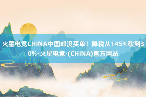 火星电竞CHINA中国却没买单！降税从145%砍到30%-火星电竞·(CHINA)官方网站