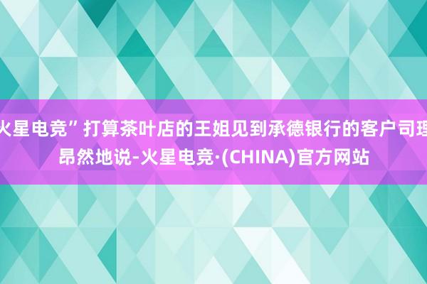 火星电竞”打算茶叶店的王姐见到承德银行的客户司理昂然地说-火星电竞·(CHINA)官方网站