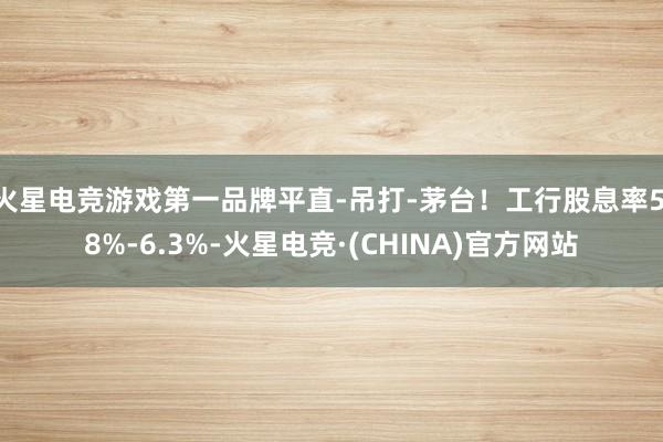火星电竞游戏第一品牌平直-吊打-茅台！工行股息率5.8%-6.3%-火星电竞·(CHINA)官方网站