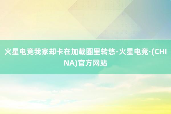 火星电竞我家却卡在加载圈里转悠-火星电竞·(CHINA)官方网站