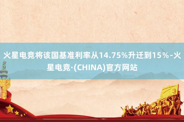 火星电竞将该国基准利率从14.75%升迁到15％-火星电竞·(CHINA)官方网站