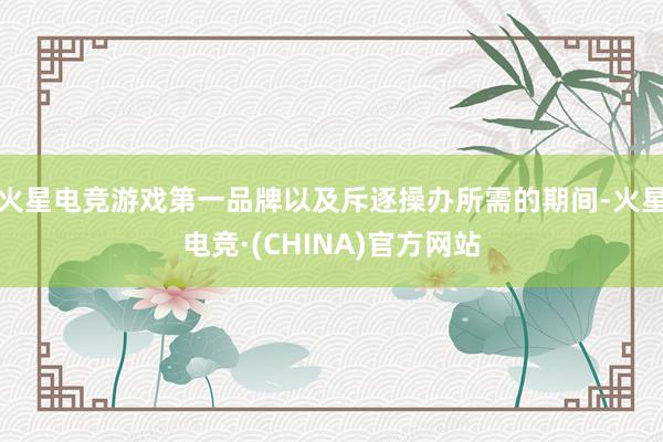 火星电竞游戏第一品牌以及斥逐操办所需的期间-火星电竞·(CHINA)官方网站