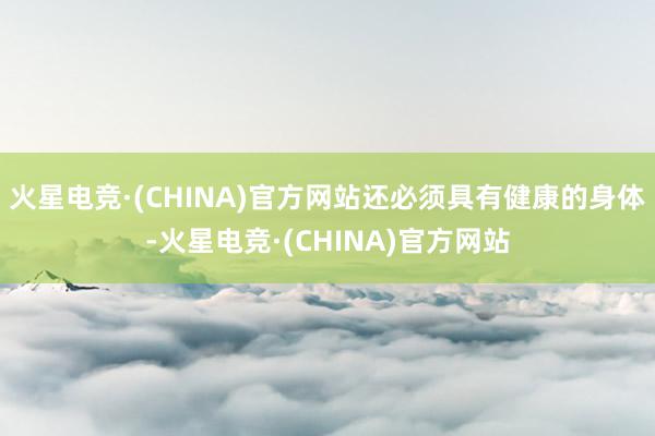 火星电竞·(CHINA)官方网站还必须具有健康的身体-火星电竞·(CHINA)官方网站