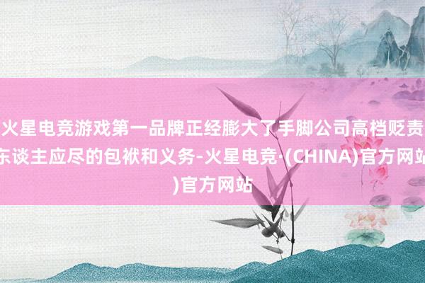 火星电竞游戏第一品牌正经膨大了手脚公司高档贬责东谈主应尽的包袱和义务-火星电竞·(CHINA)官方网站