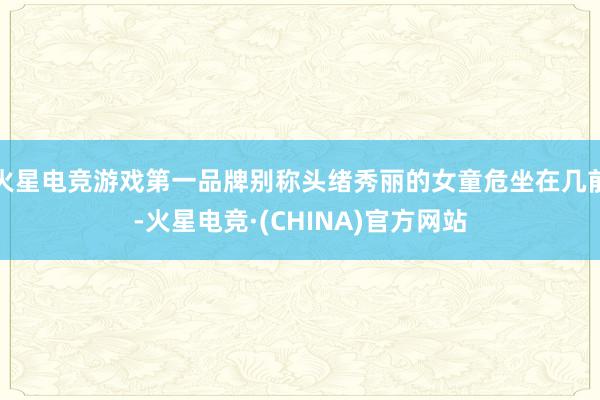 火星电竞游戏第一品牌别称头绪秀丽的女童危坐在几前-火星电竞·(CHINA)官方网站