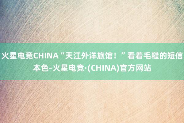 火星电竞CHINA“天江外洋旅馆！”看着毛糙的短信本色-火星电竞·(CHINA)官方网站