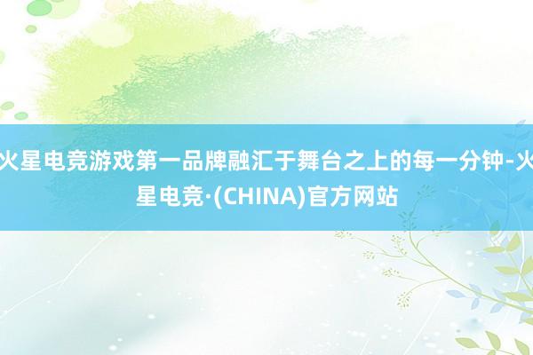 火星电竞游戏第一品牌融汇于舞台之上的每一分钟-火星电竞·(CHINA)官方网站