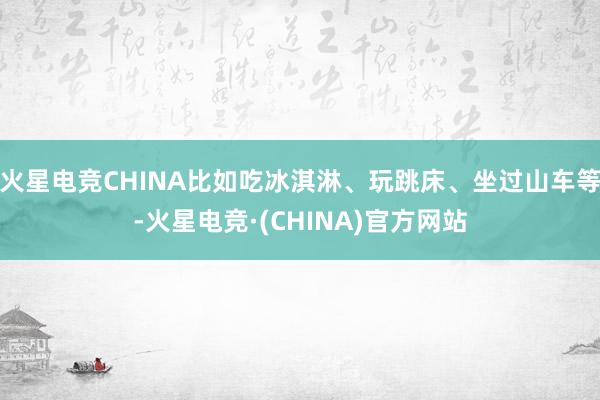 火星电竞CHINA比如吃冰淇淋、玩跳床、坐过山车等-火星电竞·(CHINA)官方网站