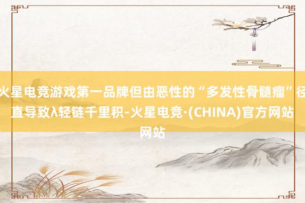 火星电竞游戏第一品牌但由恶性的“多发性骨髓瘤”径直导致λ轻链千里积-火星电竞·(CHINA)官方网站