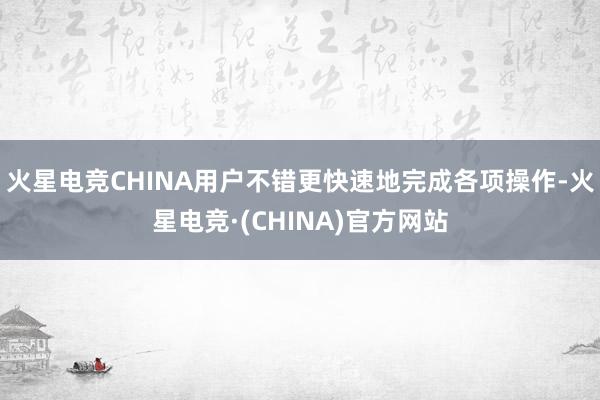 火星电竞CHINA用户不错更快速地完成各项操作-火星电竞·(CHINA)官方网站