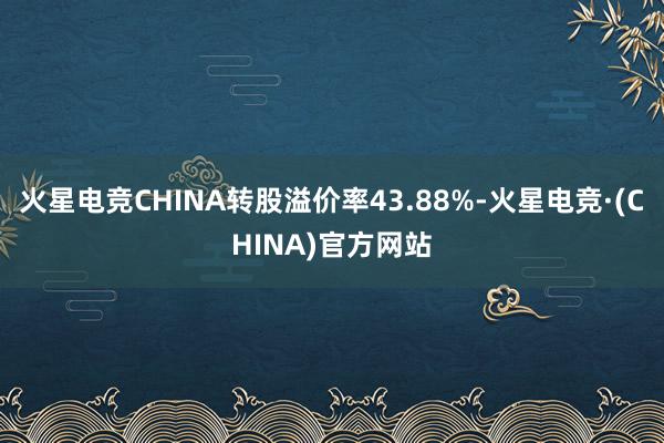 火星电竞CHINA转股溢价率43.88%-火星电竞·(CHINA)官方网站