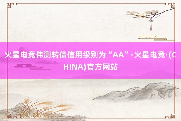 火星电竞伟测转债信用级别为“AA”-火星电竞·(CHINA)官方网站