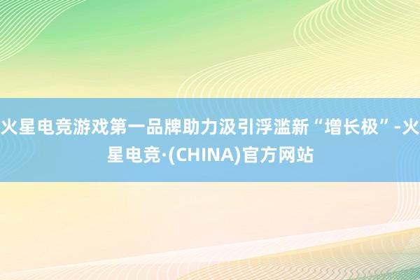火星电竞游戏第一品牌助力汲引浮滥新“增长极”-火星电竞·(CHINA)官方网站