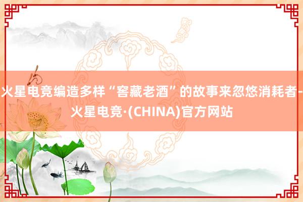 火星电竞编造多样“窖藏老酒”的故事来忽悠消耗者-火星电竞·(CHINA)官方网站