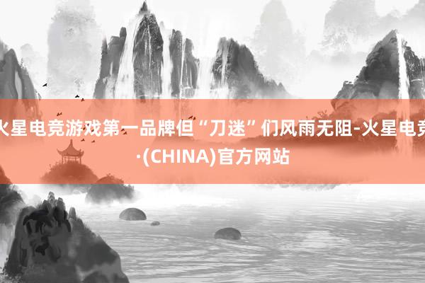 火星电竞游戏第一品牌但“刀迷”们风雨无阻-火星电竞·(CHINA)官方网站