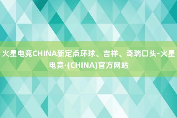 火星电竞CHINA新定点环球、吉祥、奇瑞口头-火星电竞·(CHINA)官方网站