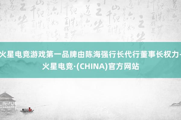 火星电竞游戏第一品牌由陈海强行长代行董事长权力-火星电竞·(CHINA)官方网站