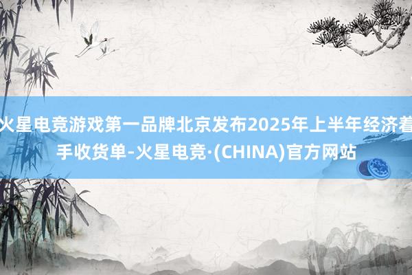 火星电竞游戏第一品牌北京发布2025年上半年经济着手收货单-火星电竞·(CHINA)官方网站