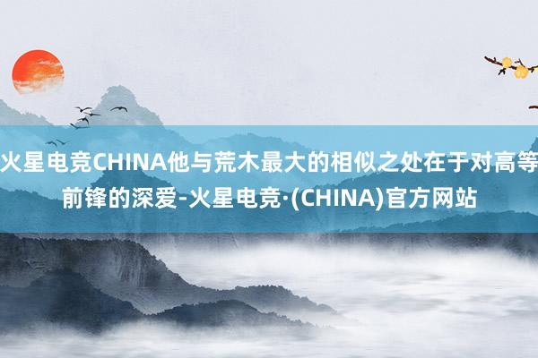 火星电竞CHINA他与荒木最大的相似之处在于对高等前锋的深爱-火星电竞·(CHINA)官方网站