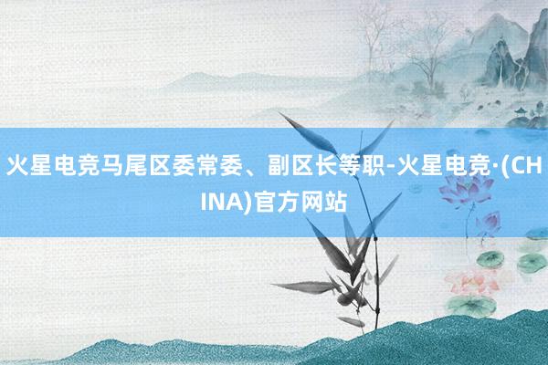 火星电竞马尾区委常委、副区长等职-火星电竞·(CHINA)官方网站