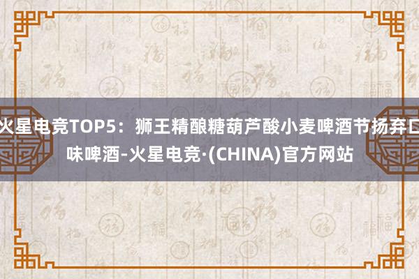 火星电竞TOP5：狮王精酿糖葫芦酸小麦啤酒节扬弃口味啤酒-火星电竞·(CHINA)官方网站