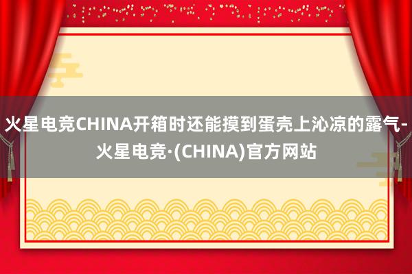 火星电竞CHINA开箱时还能摸到蛋壳上沁凉的露气-火星电竞·(CHINA)官方网站