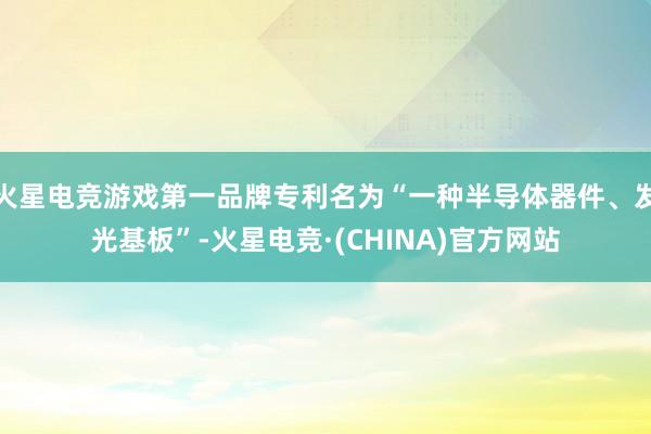 火星电竞游戏第一品牌专利名为“一种半导体器件、发光基板”-火星电竞·(CHINA)官方网站