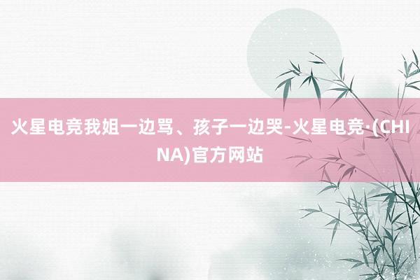 火星电竞我姐一边骂、孩子一边哭-火星电竞·(CHINA)官方网站