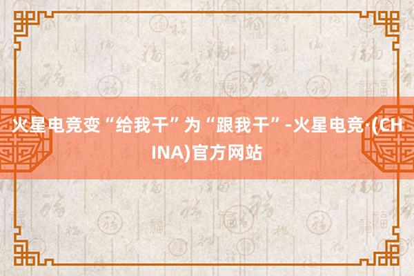 火星电竞变“给我干”为“跟我干”-火星电竞·(CHINA)官方网站