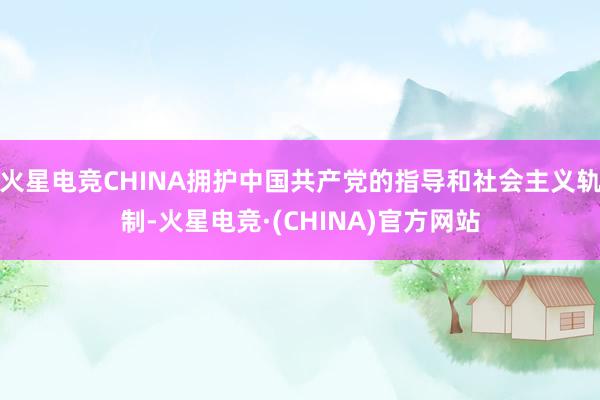 火星电竞CHINA拥护中国共产党的指导和社会主义轨制-火星电竞·(CHINA)官方网站