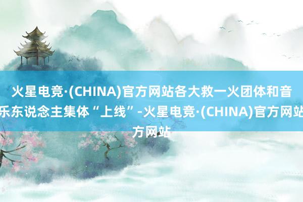 火星电竞·(CHINA)官方网站各大救一火团体和音乐东说念主集体“上线”-火星电竞·(CHINA)官方网站